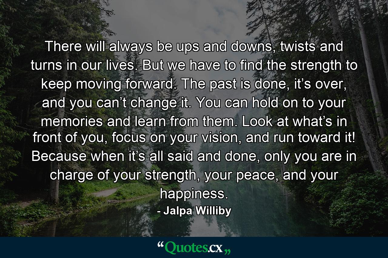 There will always be ups and downs, twists and turns in our lives. But we have to find the strength to keep moving forward. The past is done, it’s over, and you can’t change it. You can hold on to your memories and learn from them. Look at what’s in front of you, focus on your vision, and run toward it! Because when it’s all said and done, only you are in charge of your strength, your peace, and your happiness. - Quote by Jalpa Williby