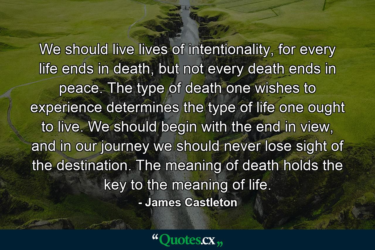 We should live lives of intentionality, for every life ends in death, but not every death ends in peace. The type of death one wishes to experience determines the type of life one ought to live. We should begin with the end in view, and in our journey we should never lose sight of the destination. The meaning of death holds the key to the meaning of life. - Quote by James Castleton