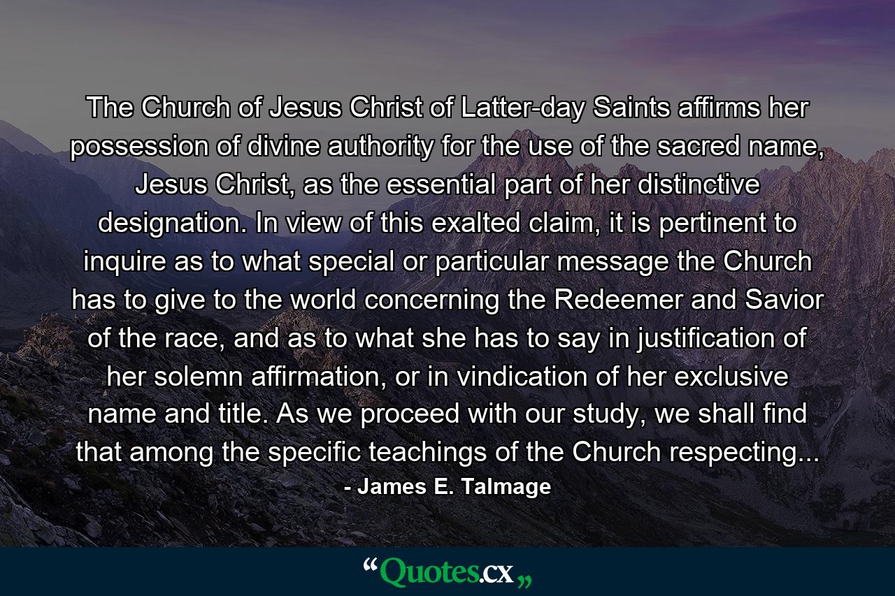 The Church of Jesus Christ of Latter-day Saints affirms her possession of divine authority for the use of the sacred name, Jesus Christ, as the essential part of her distinctive designation. In view of this exalted claim, it is pertinent to inquire as to what special or particular message the Church has to give to the world concerning the Redeemer and Savior of the race, and as to what she has to say in justification of her solemn affirmation, or in vindication of her exclusive name and title. As we proceed with our study, we shall find that among the specific teachings of the Church respecting... - Quote by James E. Talmage