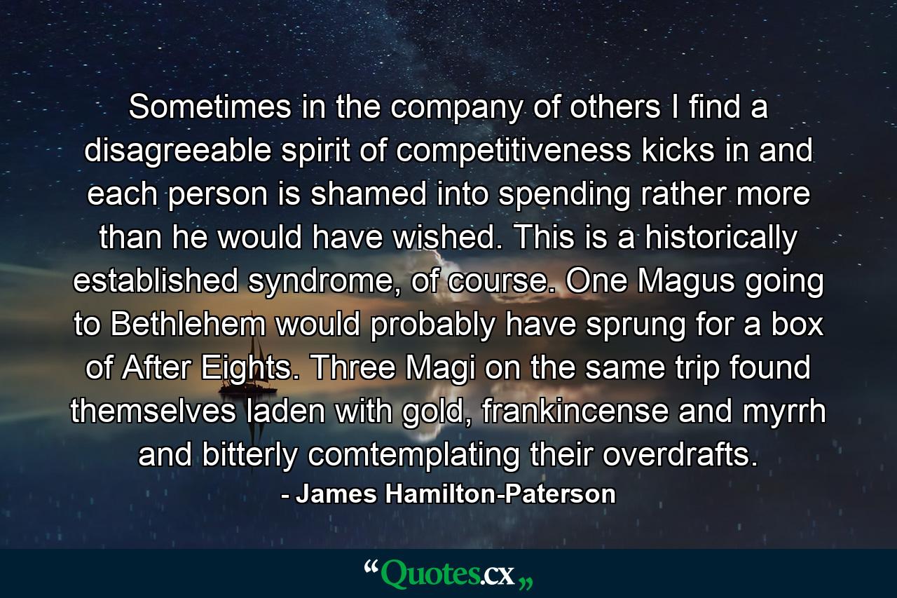 Sometimes in the company of others I find a disagreeable spirit of competitiveness kicks in and each person is shamed into spending rather more than he would have wished. This is a historically established syndrome, of course. One Magus going to Bethlehem would probably have sprung for a box of After Eights. Three Magi on the same trip found themselves laden with gold, frankincense and myrrh and bitterly comtemplating their overdrafts. - Quote by James Hamilton-Paterson