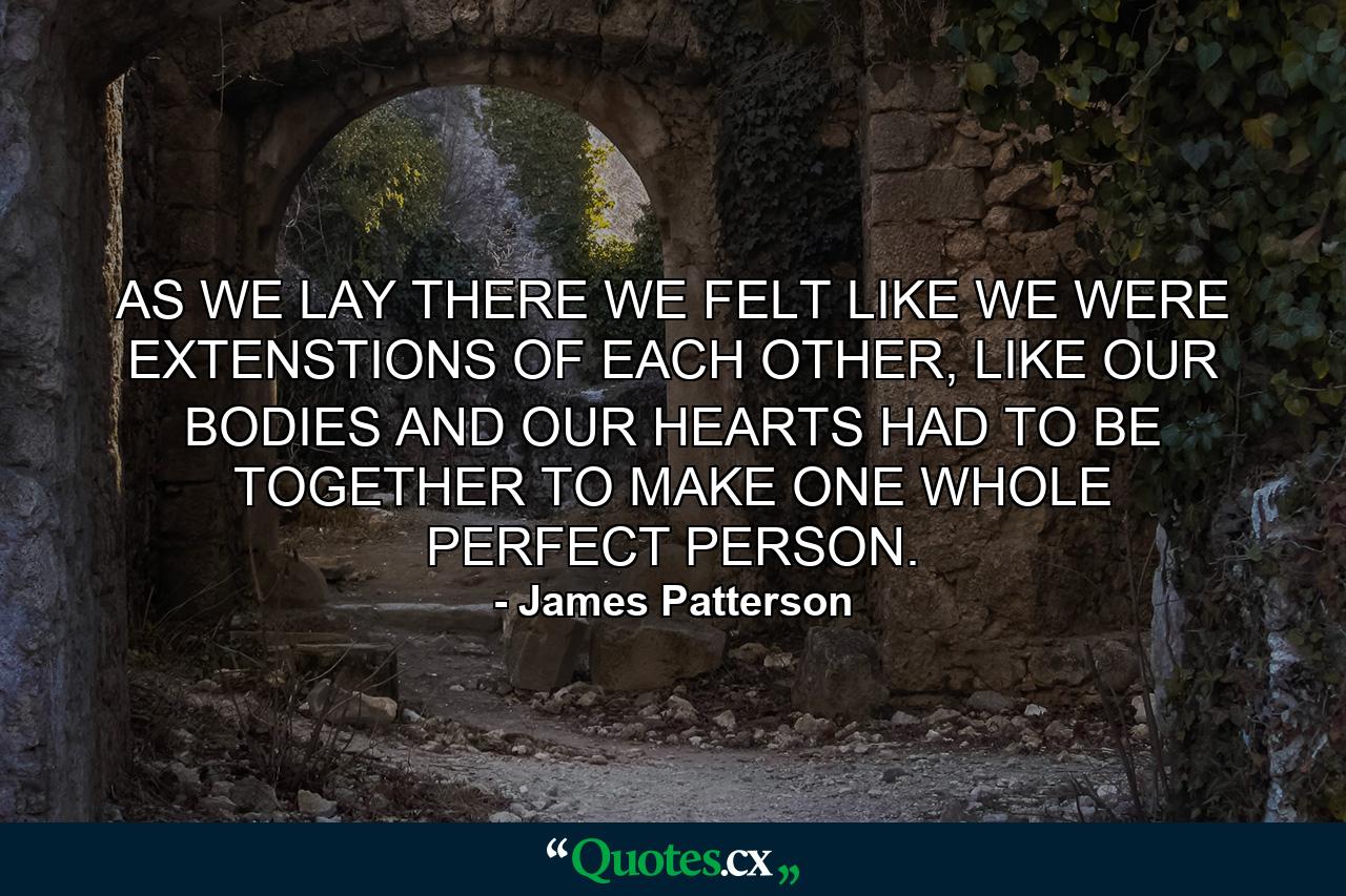 AS WE LAY THERE WE FELT LIKE WE WERE EXTENSTIONS OF EACH OTHER, LIKE OUR BODIES AND OUR HEARTS HAD TO BE TOGETHER TO MAKE ONE WHOLE PERFECT PERSON. - Quote by James Patterson