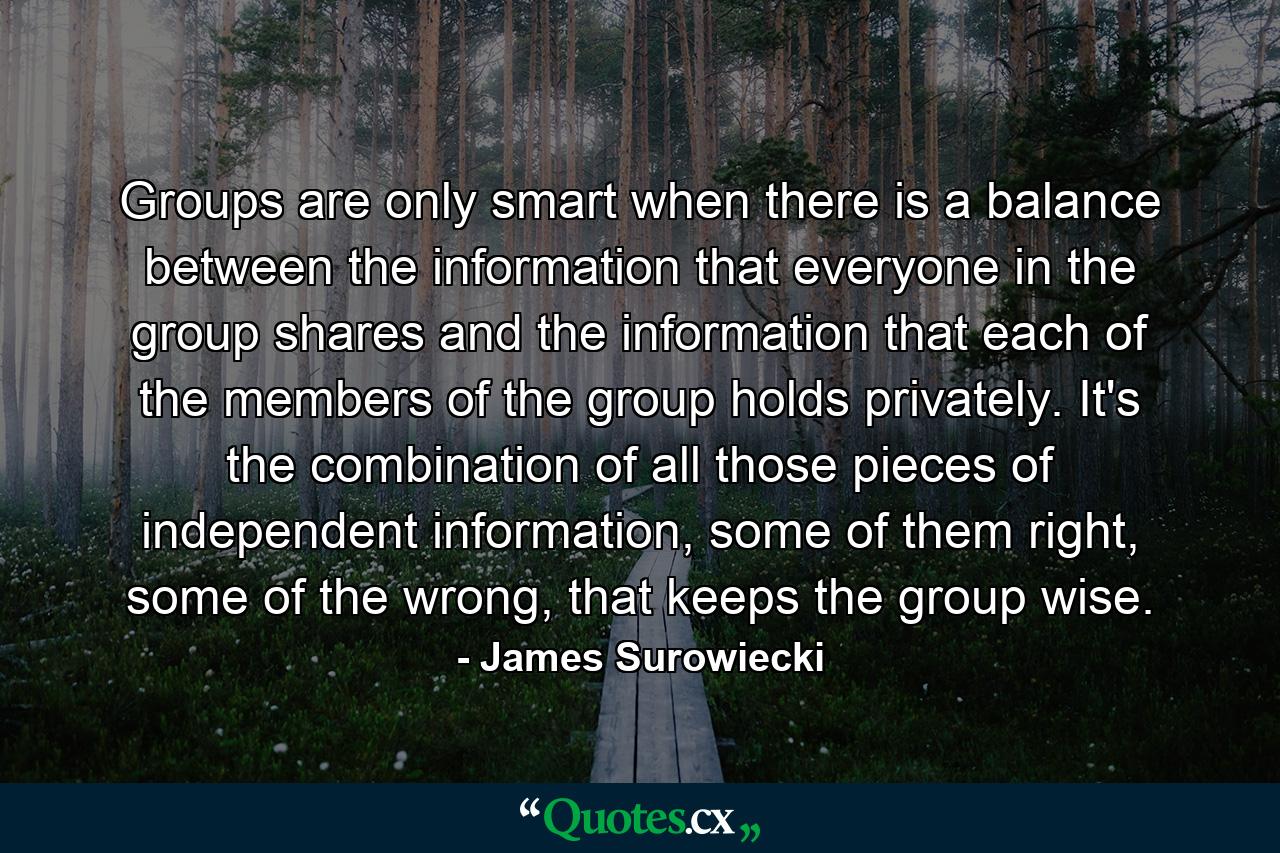 Groups are only smart when there is a balance between the information that everyone in the group shares and the information that each of the members of the group holds privately. It's the combination of all those pieces of independent information, some of them right, some of the wrong, that keeps the group wise. - Quote by James Surowiecki