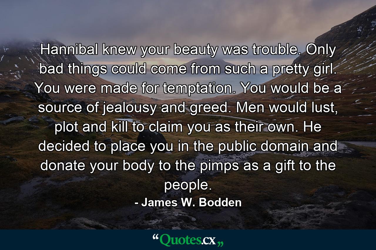 Hannibal knew your beauty was trouble. Only bad things could come from such a pretty girl. You were made for temptation. You would be a source of jealousy and greed. Men would lust, plot and kill to claim you as their own. He decided to place you in the public domain and donate your body to the pimps as a gift to the people. - Quote by James W. Bodden