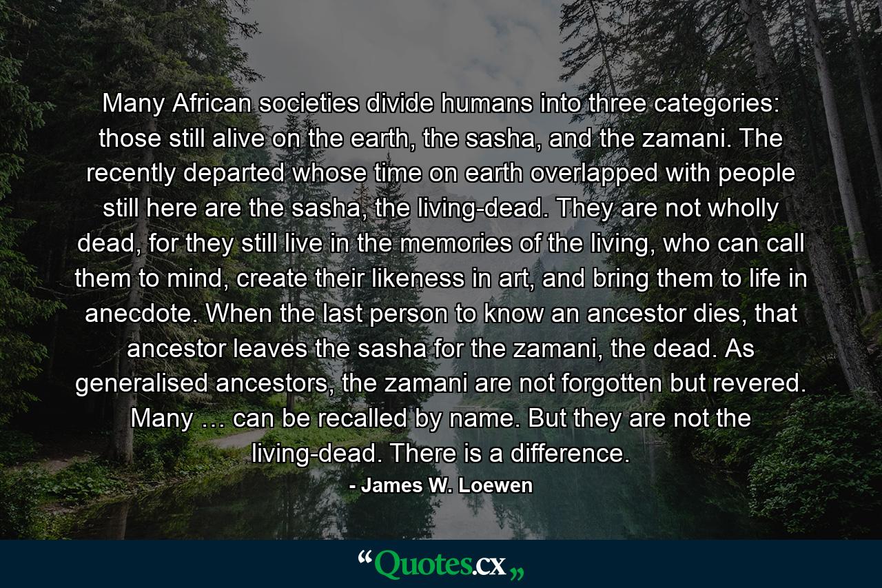 Many African societies divide humans into three categories: those still alive on the earth, the sasha, and the zamani. The recently departed whose time on earth overlapped with people still here are the sasha, the living-dead. They are not wholly dead, for they still live in the memories of the living, who can call them to mind, create their likeness in art, and bring them to life in anecdote. When the last person to know an ancestor dies, that ancestor leaves the sasha for the zamani, the dead. As generalised ancestors, the zamani are not forgotten but revered. Many … can be recalled by name. But they are not the living-dead. There is a difference. - Quote by James W. Loewen