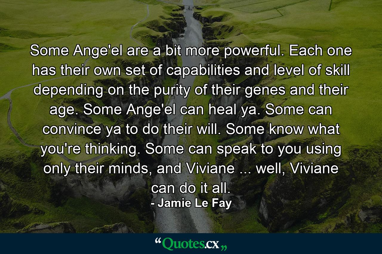 Some Ange'el are a bit more powerful. Each one has their own set of capabilities and level of skill depending on the purity of their genes and their age. Some Ange'el can heal ya. Some can convince ya to do their will. Some know what you're thinking. Some can speak to you using only their minds, and Viviane ... well, Viviane can do it all. - Quote by Jamie Le Fay