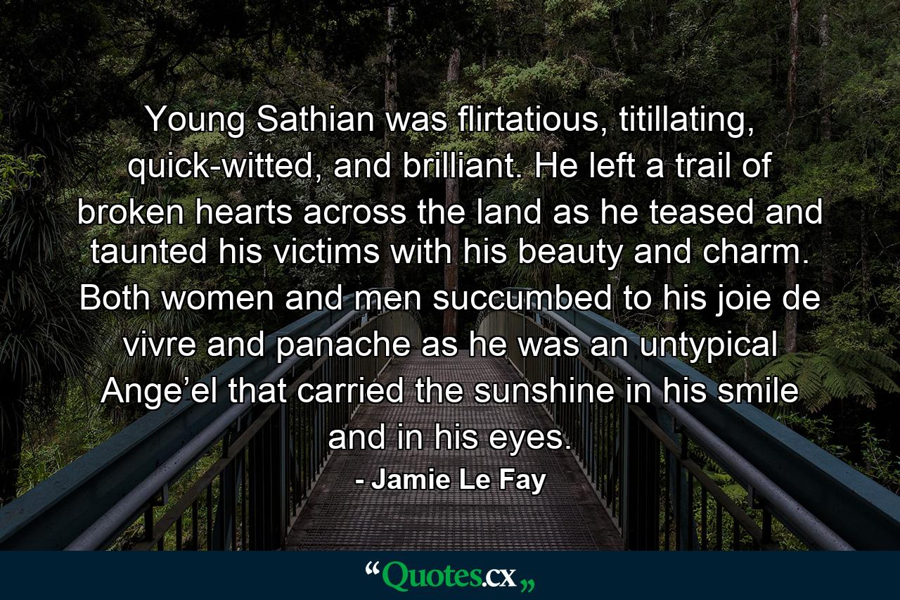 Young Sathian was flirtatious, titillating, quick-witted, and brilliant. He left a trail of broken hearts across the land as he teased and taunted his victims with his beauty and charm. Both women and men succumbed to his joie de vivre and panache as he was an untypical Ange’el that carried the sunshine in his smile and in his eyes. - Quote by Jamie Le Fay