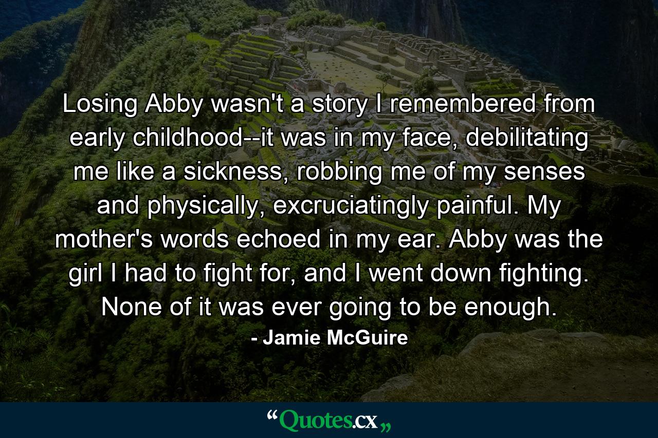 Losing Abby wasn't a story I remembered from early childhood--it was in my face, debilitating me like a sickness, robbing me of my senses and physically, excruciatingly painful. My mother's words echoed in my ear. Abby was the girl I had to fight for, and I went down fighting. None of it was ever going to be enough. - Quote by Jamie McGuire