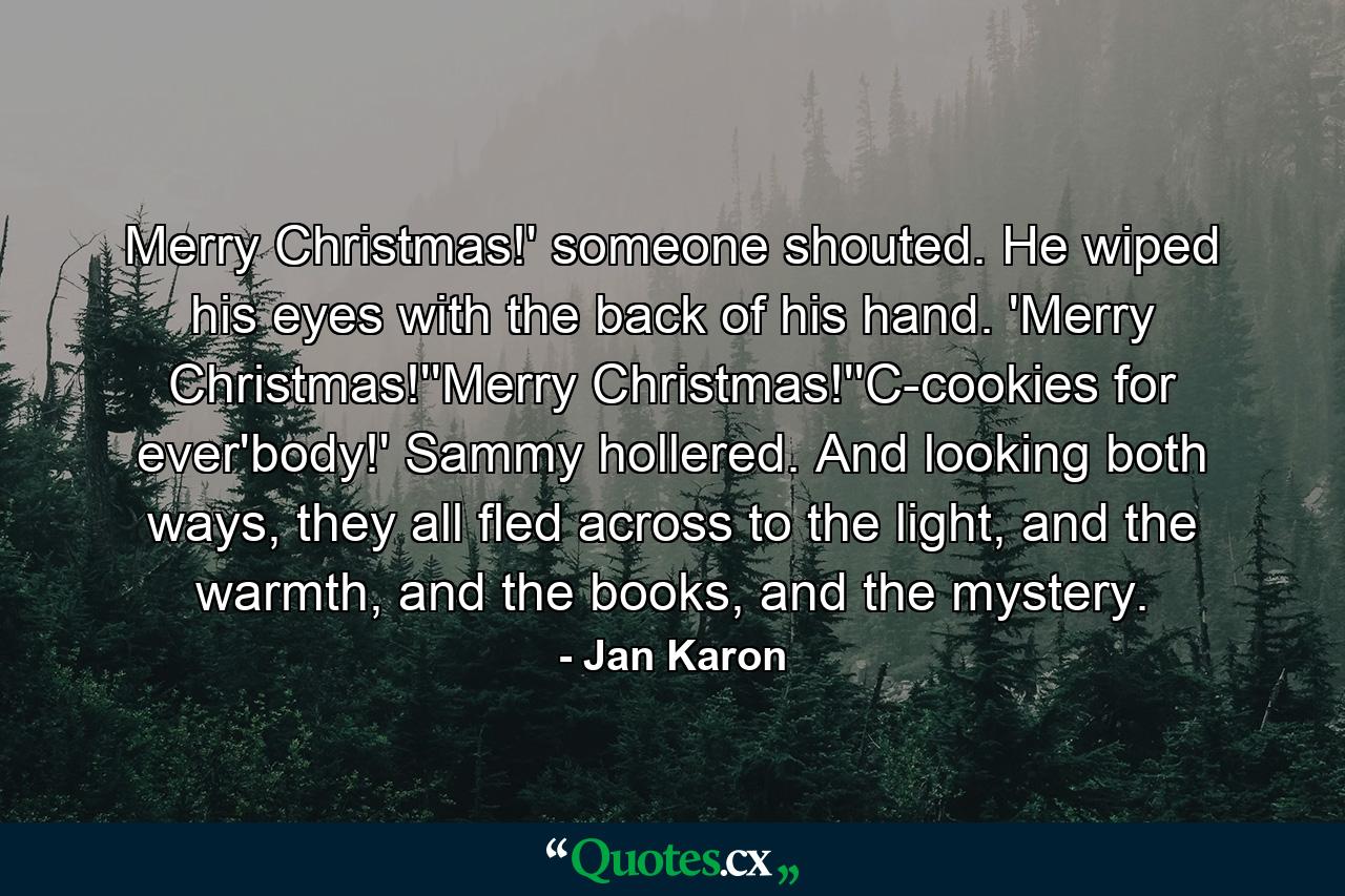 Merry Christmas!' someone shouted. He wiped his eyes with the back of his hand. 'Merry Christmas!''Merry Christmas!''C-cookies for ever'body!' Sammy hollered. And looking both ways, they all fled across to the light, and the warmth, and the books, and the mystery. - Quote by Jan Karon