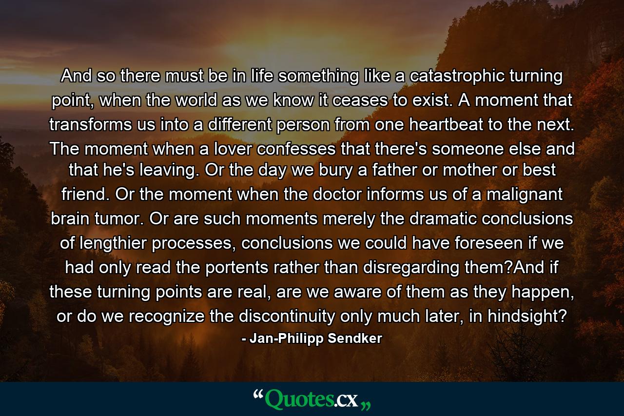 And so there must be in life something like a catastrophic turning point, when the world as we know it ceases to exist. A moment that transforms us into a different person from one heartbeat to the next. The moment when a lover confesses that there's someone else and that he's leaving. Or the day we bury a father or mother or best friend. Or the moment when the doctor informs us of a malignant brain tumor. Or are such moments merely the dramatic conclusions of lengthier processes, conclusions we could have foreseen if we had only read the portents rather than disregarding them?And if these turning points are real, are we aware of them as they happen, or do we recognize the discontinuity only much later, in hindsight? - Quote by Jan-Philipp Sendker