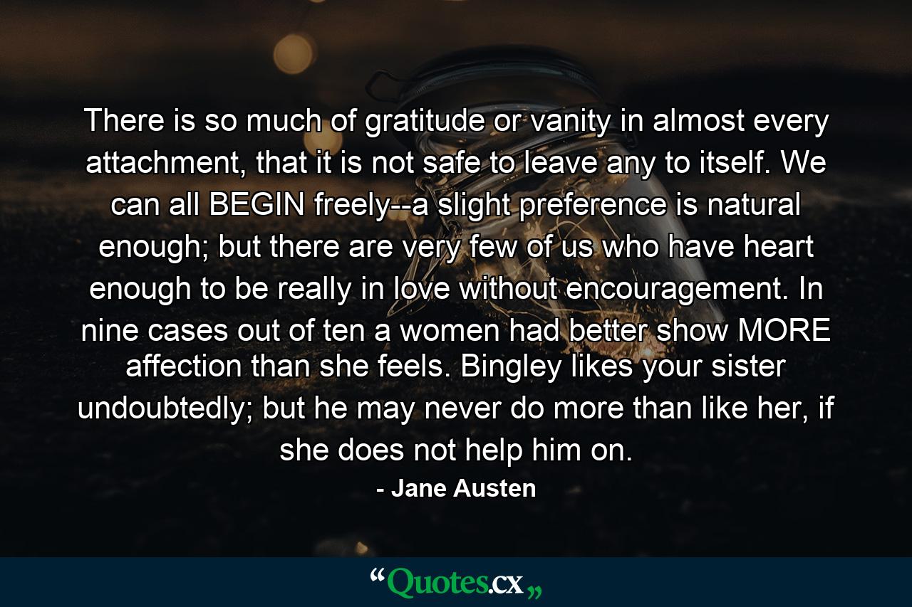 There is so much of gratitude or vanity in almost every attachment, that it is not safe to leave any to itself. We can all BEGIN freely--a slight preference is natural enough; but there are very few of us who have heart enough to be really in love without encouragement. In nine cases out of ten a women had better show MORE affection than she feels. Bingley likes your sister undoubtedly; but he may never do more than like her, if she does not help him on. - Quote by Jane Austen