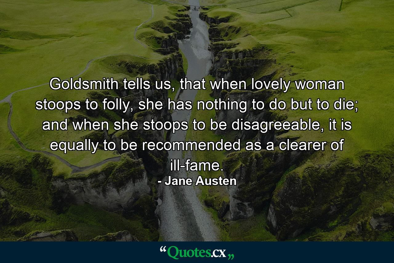 Goldsmith tells us, that when lovely woman stoops to folly, she has nothing to do but to die; and when she stoops to be disagreeable, it is equally to be recommended as a clearer of ill-fame. - Quote by Jane Austen