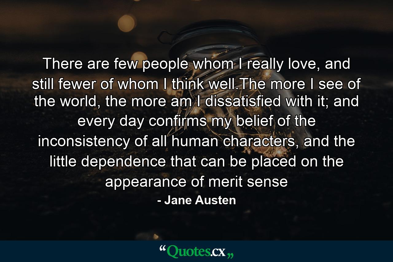 There are few people whom I really love, and still fewer of whom I think well.The more I see of the world, the more am I dissatisfied with it; and every day confirms my belief of the inconsistency of all human characters, and the little dependence that can be placed on the appearance of merit sense - Quote by Jane Austen