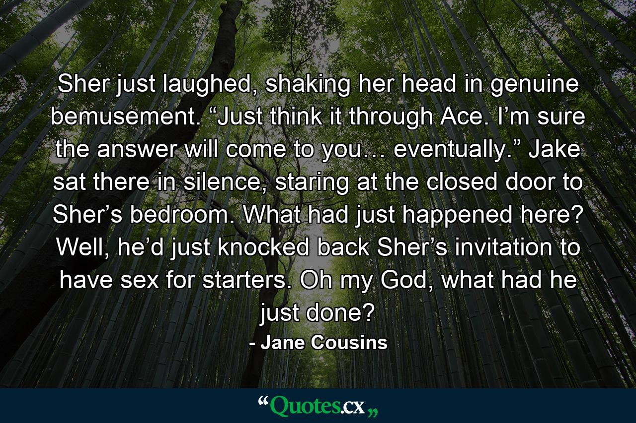 Sher just laughed, shaking her head in genuine bemusement. “Just think it through Ace. I’m sure the answer will come to you… eventually.” Jake sat there in silence, staring at the closed door to Sher’s bedroom. What had just happened here? Well, he’d just knocked back Sher’s invitation to have sex for starters. Oh my God, what had he just done? - Quote by Jane Cousins