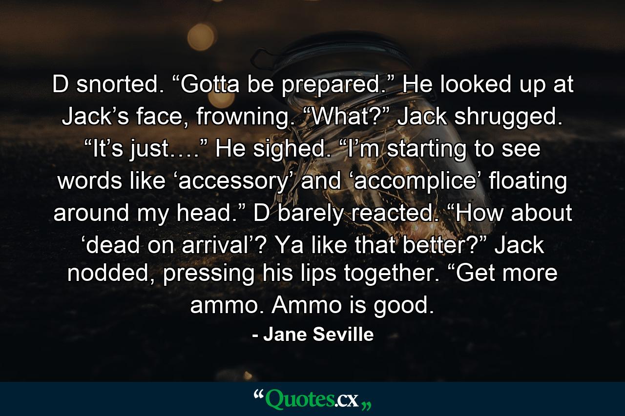 D snorted. “Gotta be prepared.” He looked up at Jack’s face, frowning. “What?” Jack shrugged. “It’s just….” He sighed. “I’m starting to see words like ‘accessory’ and ‘accomplice’ floating around my head.” D barely reacted. “How about ‘dead on arrival’? Ya like that better?” Jack nodded, pressing his lips together. “Get more ammo. Ammo is good. - Quote by Jane Seville