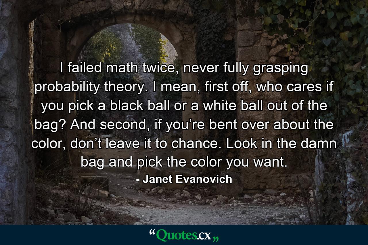 I failed math twice, never fully grasping probability theory. I mean, first off, who cares if you pick a black ball or a white ball out of the bag? And second, if you’re bent over about the color, don’t leave it to chance. Look in the damn bag and pick the color you want. - Quote by Janet Evanovich