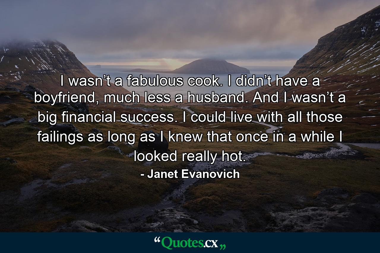 I wasn’t a fabulous cook. I didn’t have a boyfriend, much less a husband. And I wasn’t a big financial success. I could live with all those failings as long as I knew that once in a while I looked really hot. - Quote by Janet Evanovich