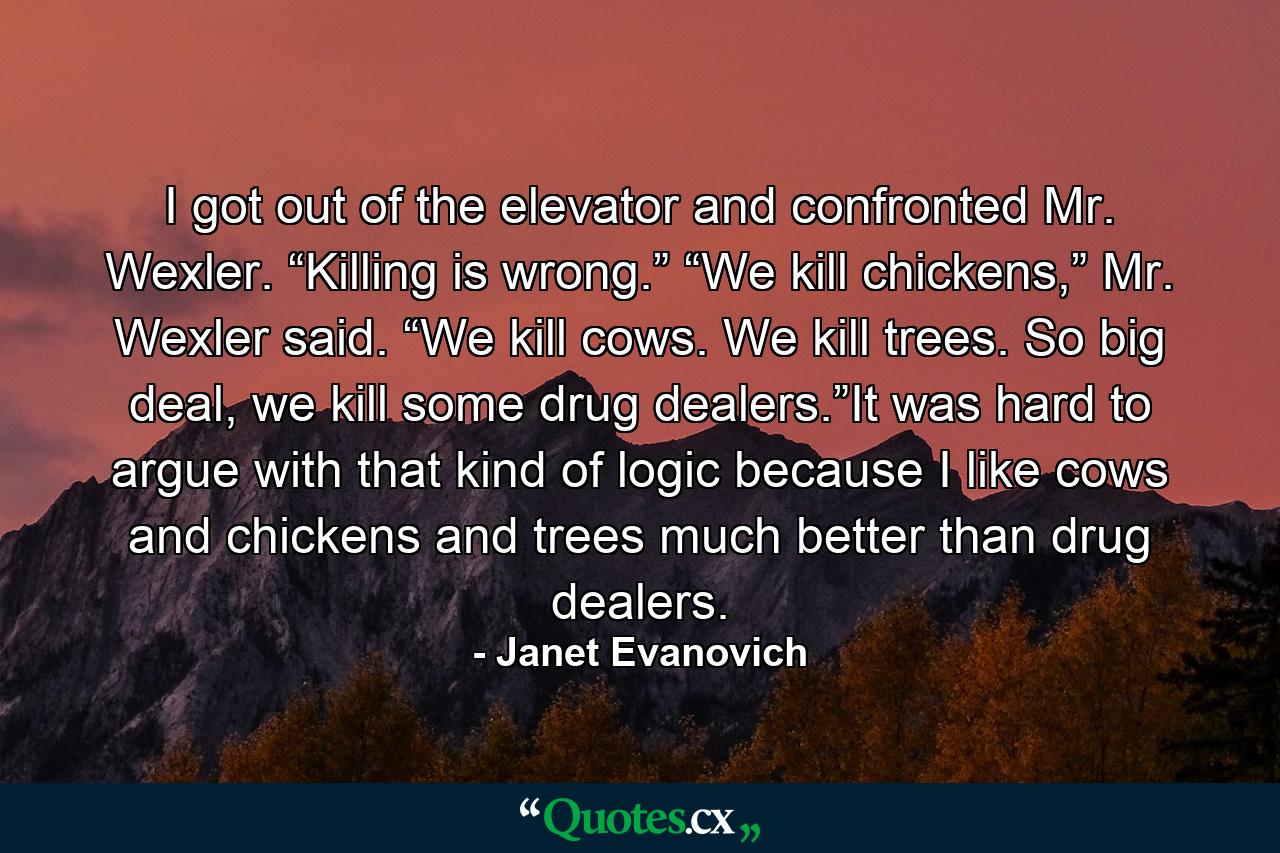 I got out of the elevator and confronted Mr. Wexler. “Killing is wrong.” “We kill chickens,” Mr. Wexler said. “We kill cows. We kill trees. So big deal, we kill some drug dealers.”It was hard to argue with that kind of logic because I like cows and chickens and trees much better than drug dealers. - Quote by Janet Evanovich