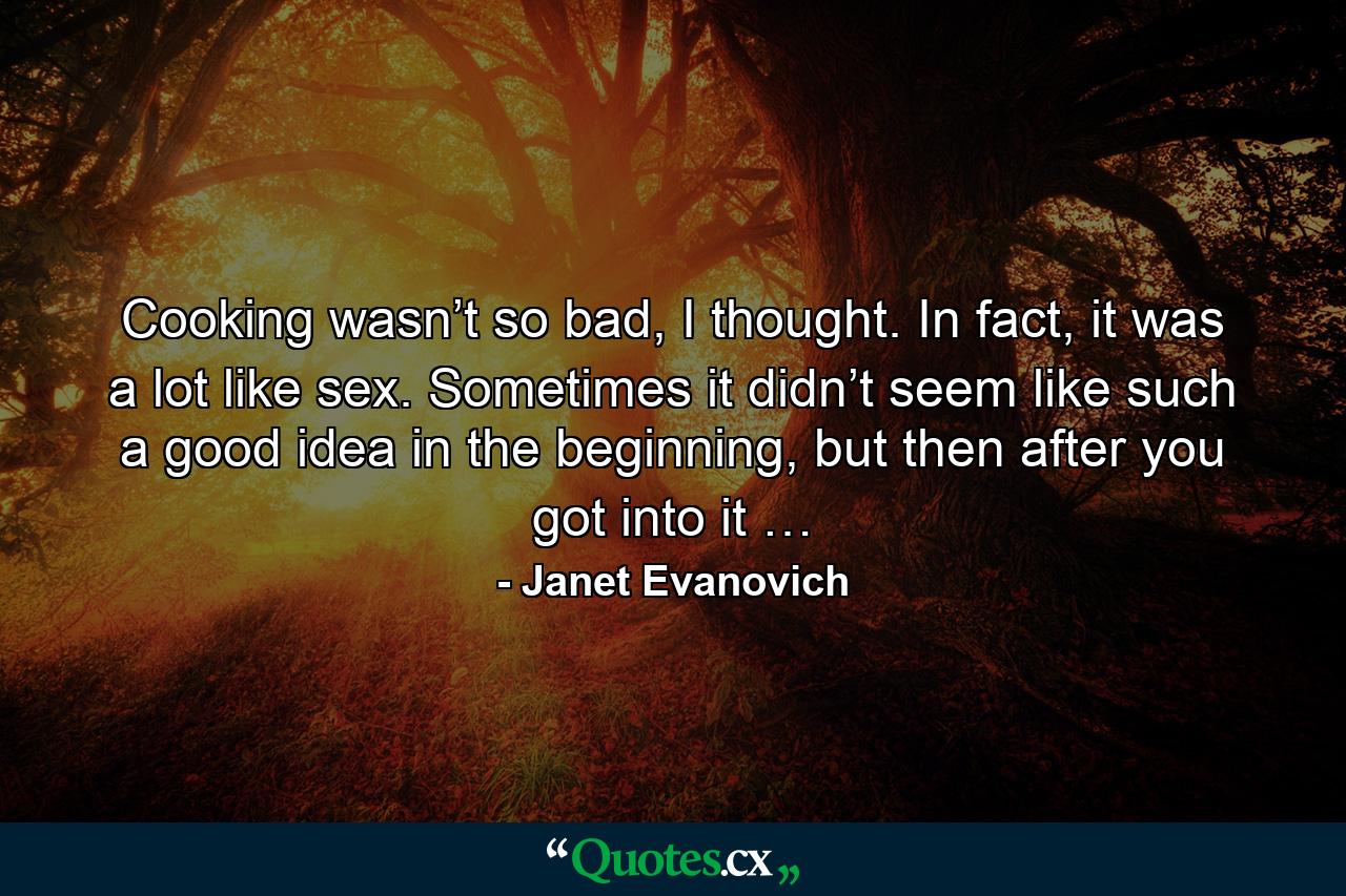 Cooking wasn’t so bad, I thought. In fact, it was a lot like sex. Sometimes it didn’t seem like such a good idea in the beginning, but then after you got into it … - Quote by Janet Evanovich