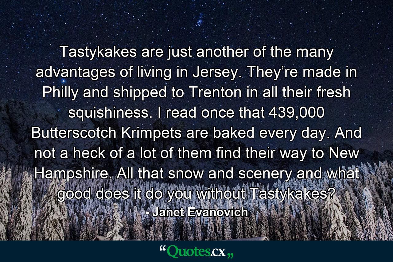 Tastykakes are just another of the many advantages of living in Jersey. They’re made in Philly and shipped to Trenton in all their fresh squishiness. I read once that 439,000 Butterscotch Krimpets are baked every day. And not a heck of a lot of them find their way to New Hampshire. All that snow and scenery and what good does it do you without Tastykakes? - Quote by Janet Evanovich