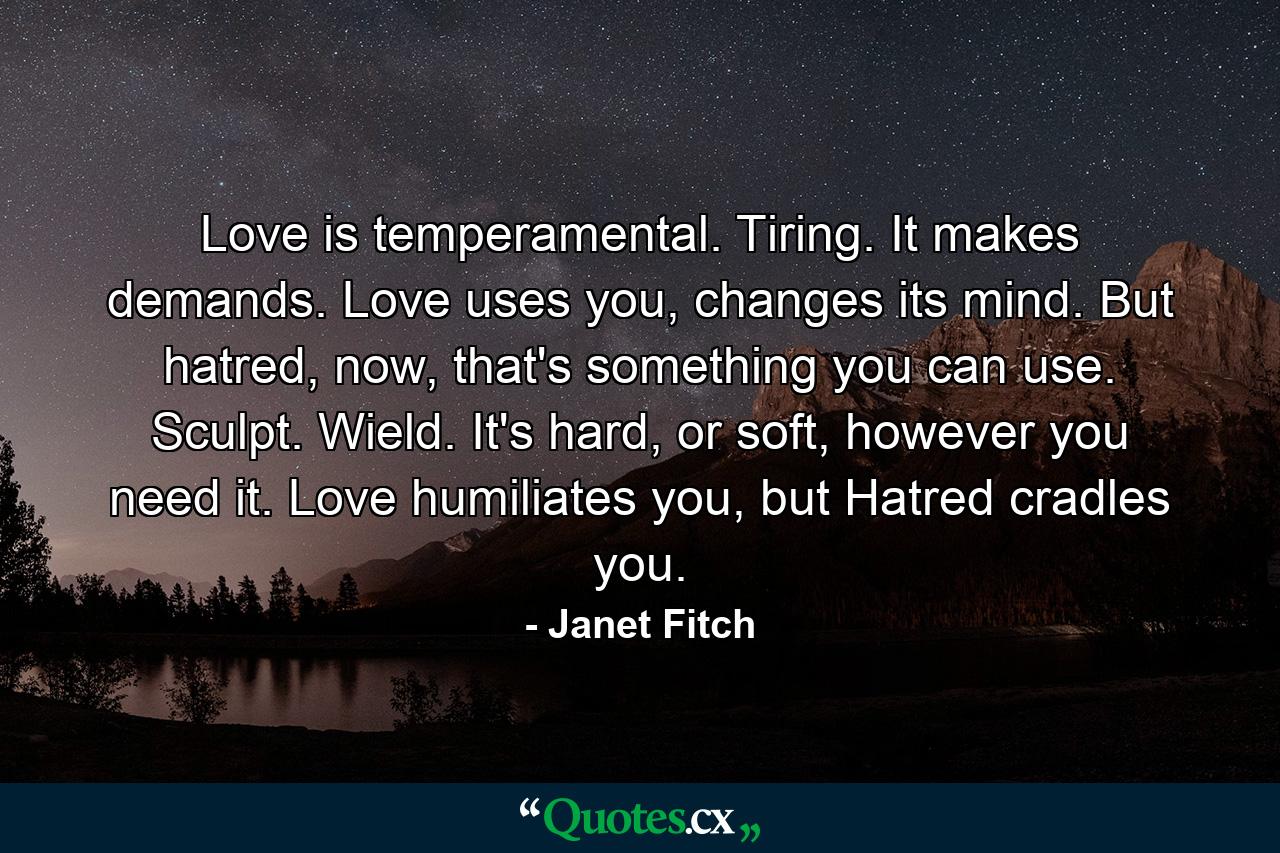 Love is temperamental. Tiring. It makes demands. Love uses you, changes its mind. But hatred, now, that's something you can use. Sculpt. Wield. It's hard, or soft, however you need it. Love humiliates you, but Hatred cradles you. - Quote by Janet Fitch