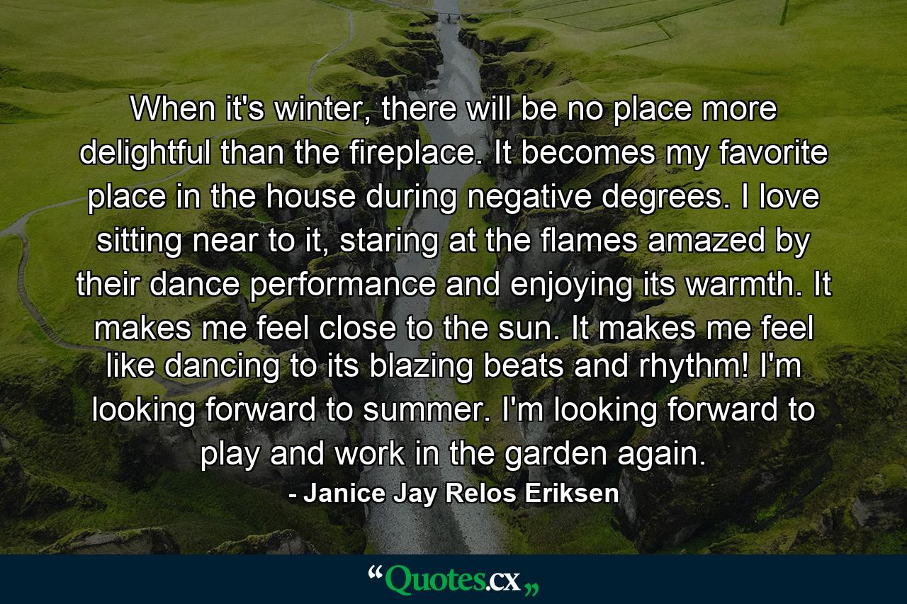 When it's winter, there will be no place more delightful than the fireplace. It becomes my favorite place in the house during negative degrees. I love sitting near to it, staring at the flames amazed by their dance performance and enjoying its warmth. It makes me feel close to the sun. It makes me feel like dancing to its blazing beats and rhythm! I'm looking forward to summer. I'm looking forward to play and work in the garden again. - Quote by Janice Jay Relos Eriksen