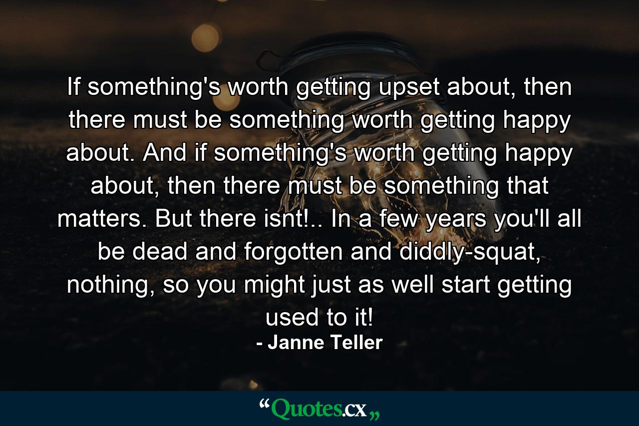 If something's worth getting upset about, then there must be something worth getting happy about. And if something's worth getting happy about, then there must be something that matters. But there isnt!.. In a few years you'll all be dead and forgotten and diddly-squat, nothing, so you might just as well start getting used to it! - Quote by Janne Teller