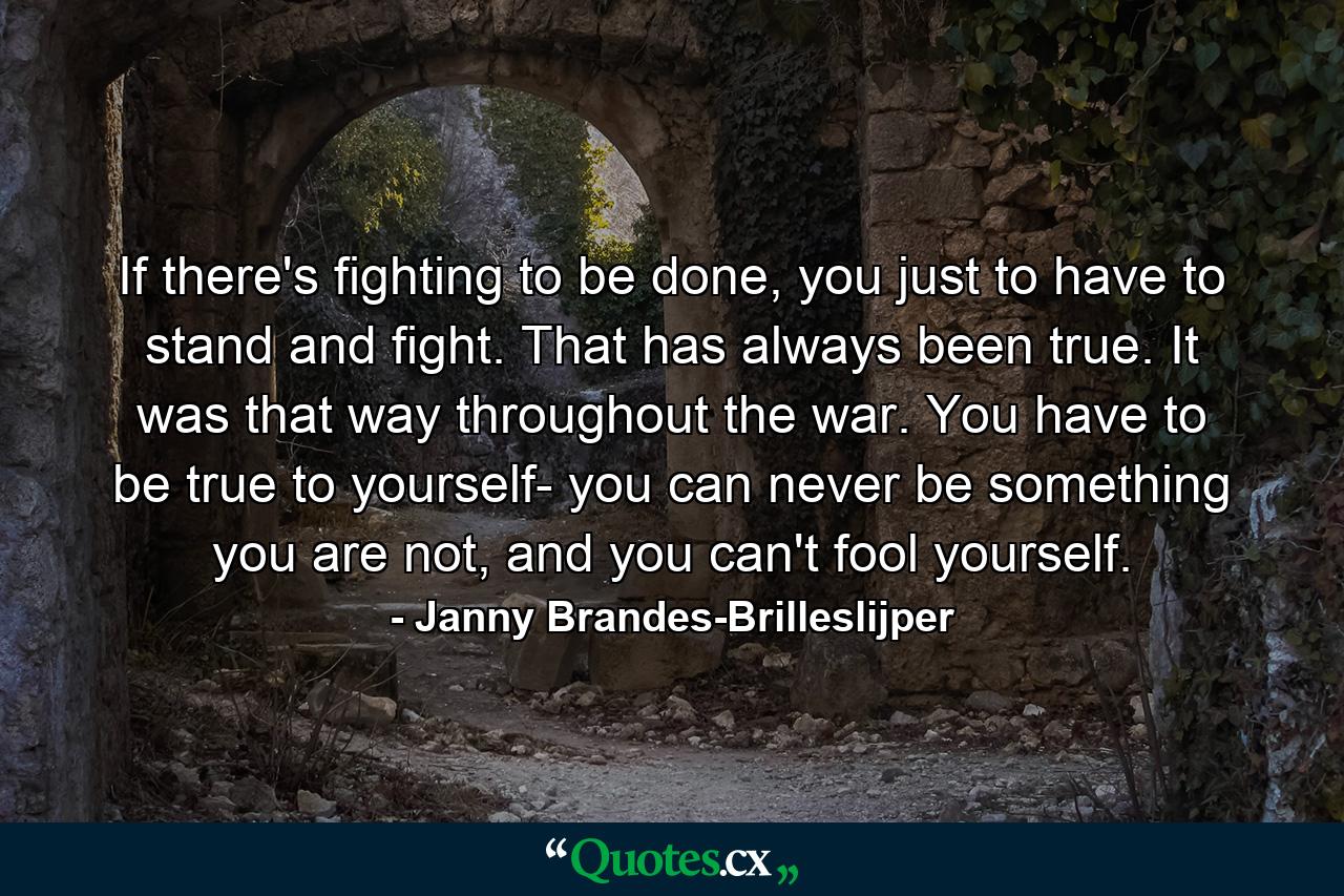 If there's fighting to be done, you just to have to stand and fight. That has always been true. It was that way throughout the war. You have to be true to yourself- you can never be something you are not, and you can't fool yourself. - Quote by Janny Brandes-Brilleslijper