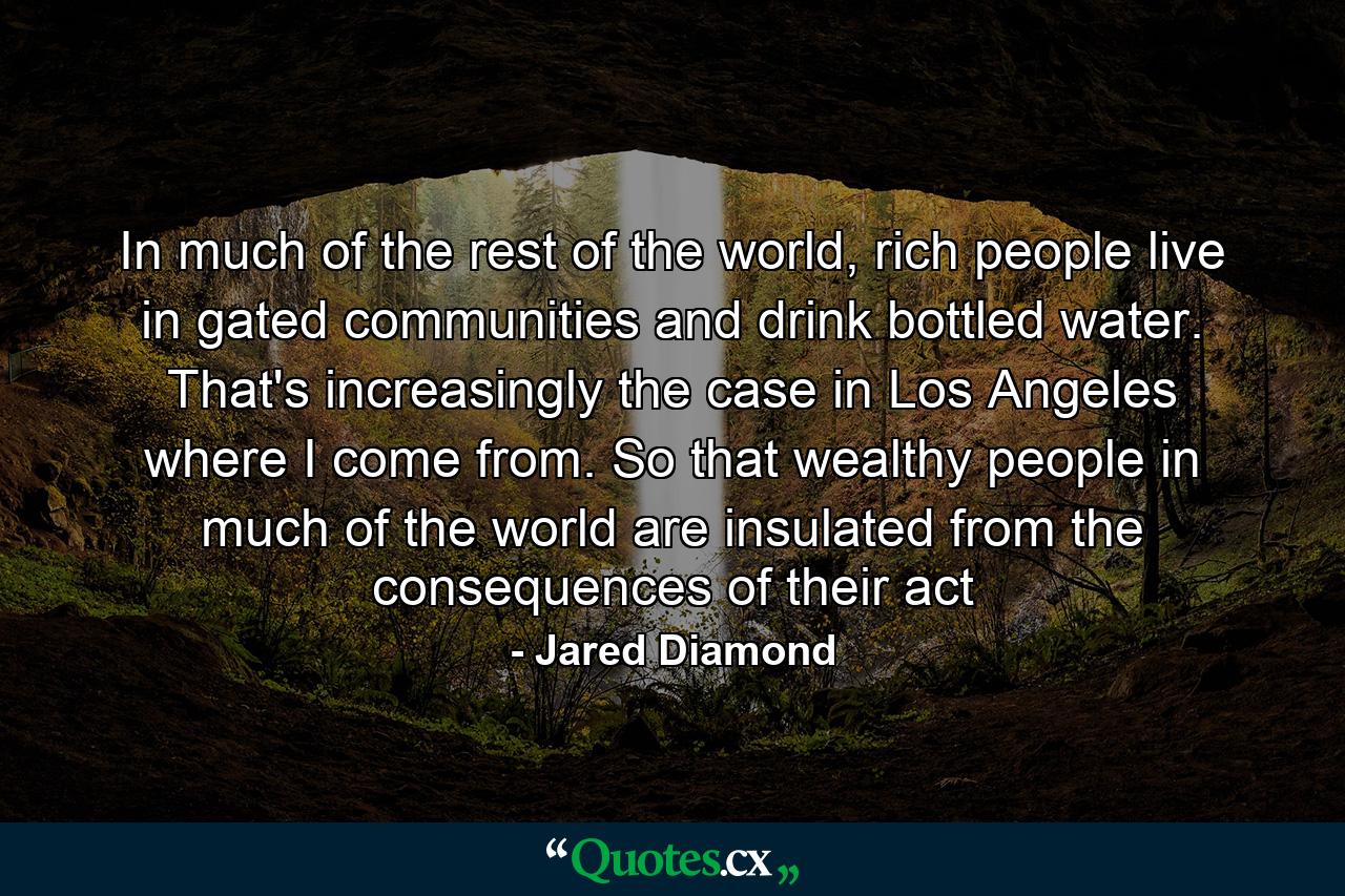 In much of the rest of the world, rich people live in gated communities and drink bottled water. That's increasingly the case in Los Angeles where I come from. So that wealthy people in much of the world are insulated from the consequences of their act - Quote by Jared Diamond