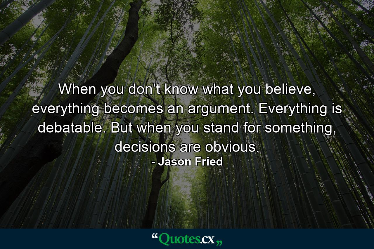 When you don’t know what you believe, everything becomes an argument. Everything is debatable. But when you stand for something, decisions are obvious. - Quote by Jason Fried