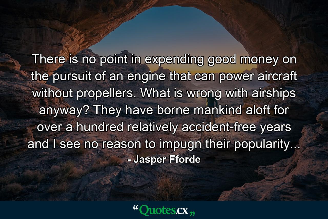 There is no point in expending good money on the pursuit of an engine that can power aircraft without propellers. What is wrong with airships anyway? They have borne mankind aloft for over a hundred relatively accident-free years and I see no reason to impugn their popularity... - Quote by Jasper Fforde