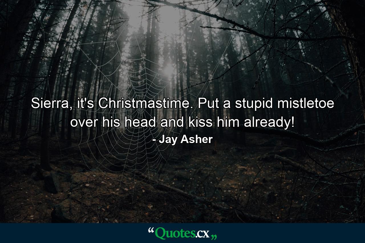 Sierra, it's Christmastime. Put a stupid mistletoe over his head and kiss him already! - Quote by Jay Asher