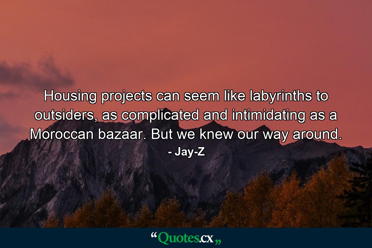 Housing projects can seem like labyrinths to outsiders, as complicated and intimidating as a Moroccan bazaar. But we knew our way around. - Quote by Jay-Z