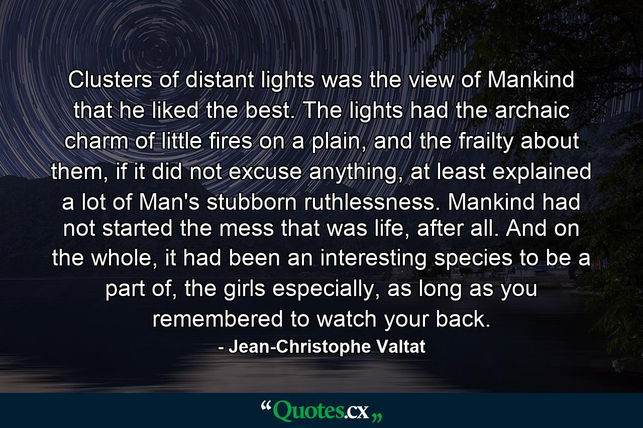 Clusters of distant lights was the view of Mankind that he liked the best. The lights had the archaic charm of little fires on a plain, and the frailty about them, if it did not excuse anything, at least explained a lot of Man's stubborn ruthlessness. Mankind had not started the mess that was life, after all. And on the whole, it had been an interesting species to be a part of, the girls especially, as long as you remembered to watch your back. - Quote by Jean-Christophe Valtat