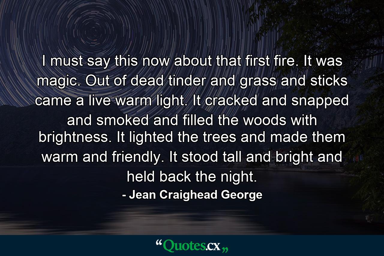 I must say this now about that first fire. It was magic. Out of dead tinder and grass and sticks came a live warm light. It cracked and snapped and smoked and filled the woods with brightness. It lighted the trees and made them warm and friendly. It stood tall and bright and held back the night. - Quote by Jean Craighead George