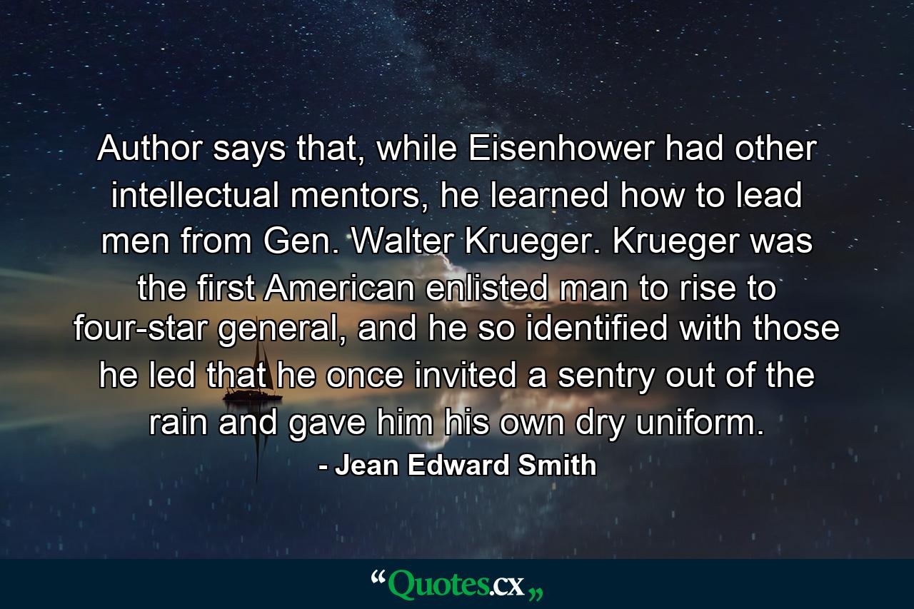 Author says that, while Eisenhower had other intellectual mentors, he learned how to lead men from Gen. Walter Krueger. Krueger was the first American enlisted man to rise to four-star general, and he so identified with those he led that he once invited a sentry out of the rain and gave him his own dry uniform. - Quote by Jean Edward Smith