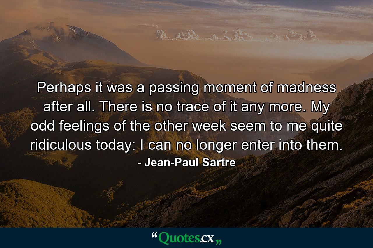 Perhaps it was a passing moment of madness after all. There is no trace of it any more. My odd feelings of the other week seem to me quite ridiculous today: I can no longer enter into them. - Quote by Jean-Paul Sartre