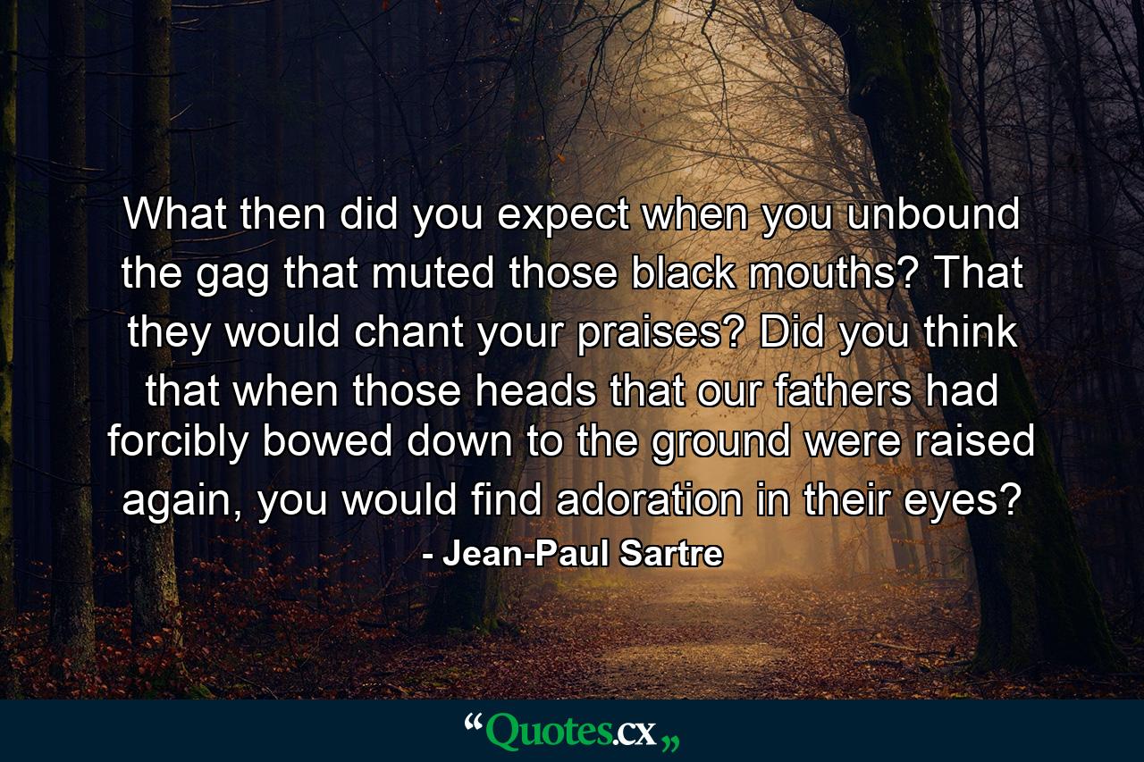 What then did you expect when you unbound the gag that muted those black mouths? That they would chant your praises? Did you think that when those heads that our fathers had forcibly bowed down to the ground were raised again, you would find adoration in their eyes? - Quote by Jean-Paul Sartre