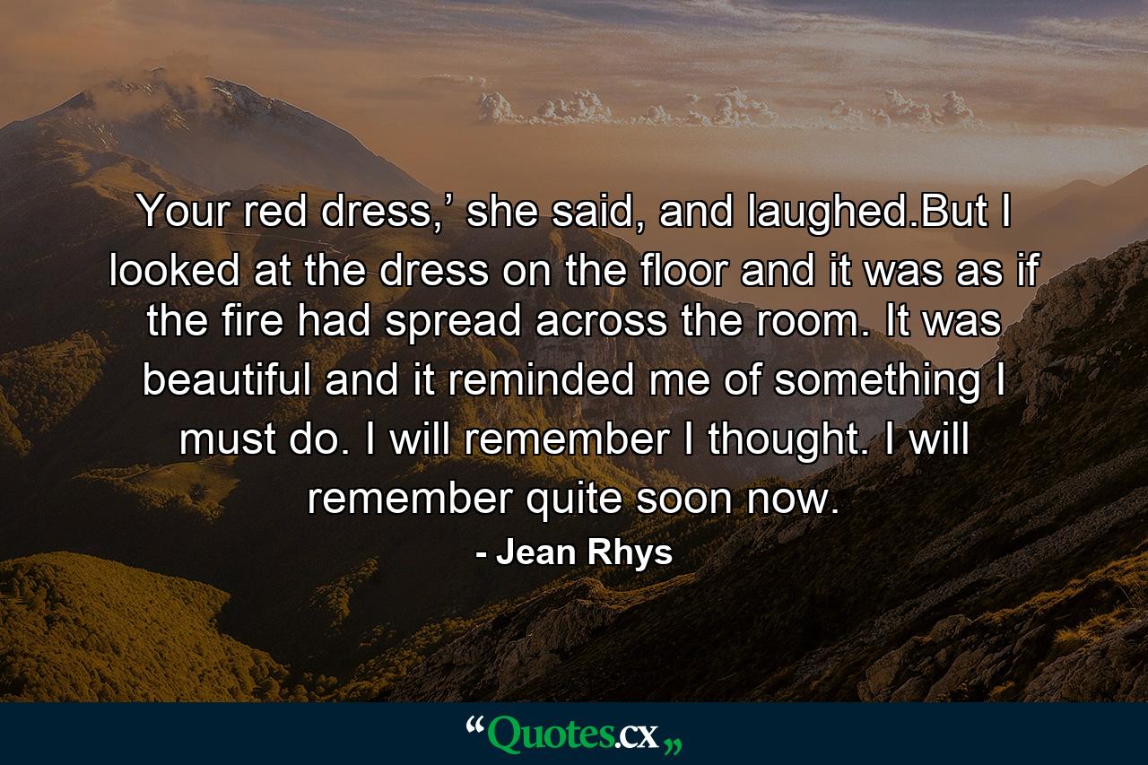 Your red dress,’ she said, and laughed.But I looked at the dress on the floor and it was as if the fire had spread across the room. It was beautiful and it reminded me of something I must do. I will remember I thought. I will remember quite soon now. - Quote by Jean Rhys