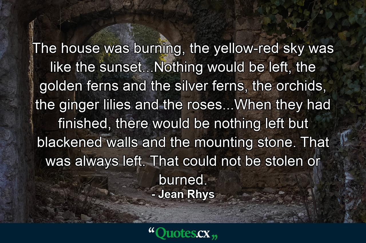 The house was burning, the yellow-red sky was like the sunset...Nothing would be left, the golden ferns and the silver ferns, the orchids, the ginger lilies and the roses...When they had finished, there would be nothing left but blackened walls and the mounting stone. That was always left. That could not be stolen or burned. - Quote by Jean Rhys