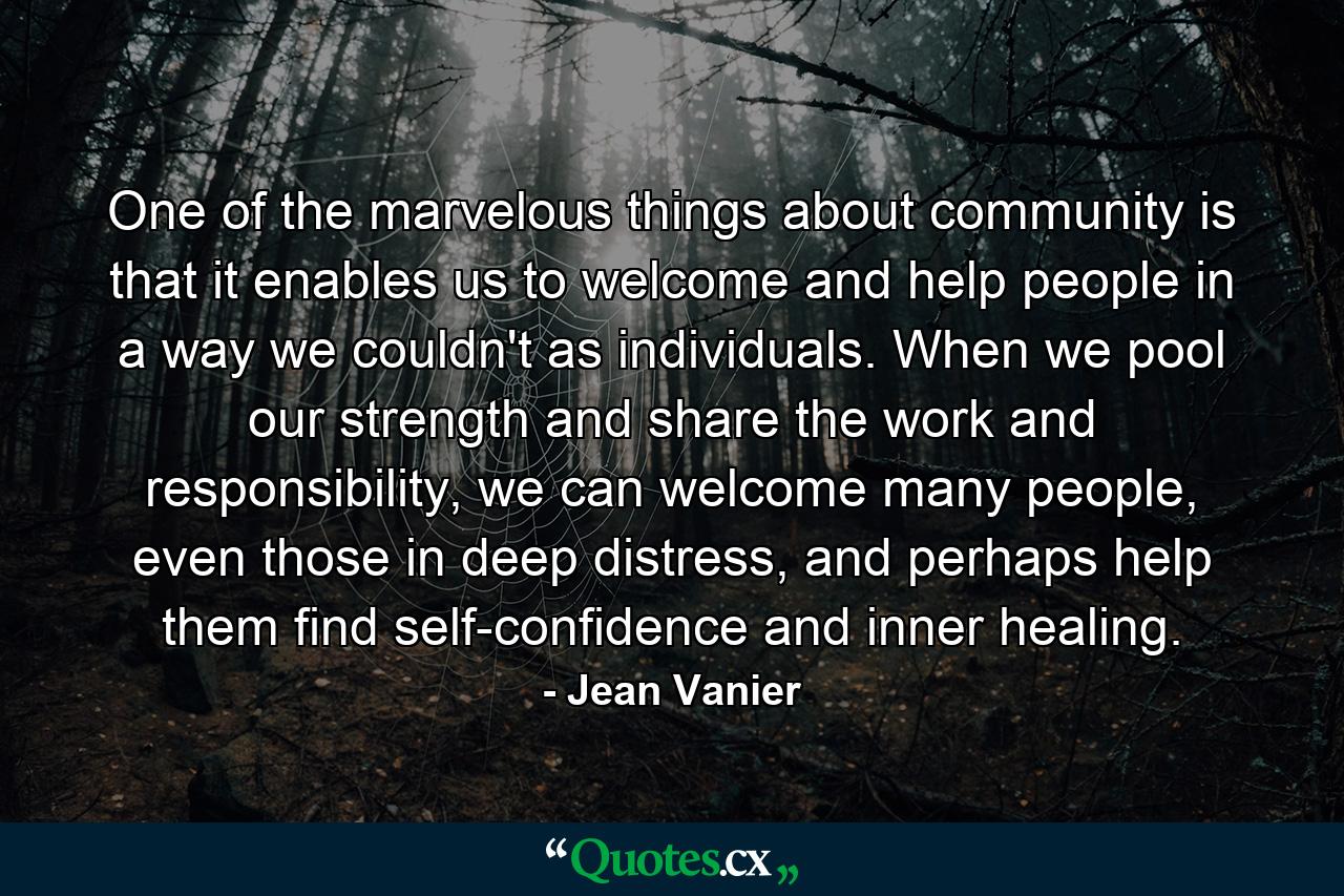 One of the marvelous things about community is that it enables us to welcome and help people in a way we couldn't as individuals. When we pool our strength and share the work and responsibility, we can welcome many people, even those in deep distress, and perhaps help them find self-confidence and inner healing. - Quote by Jean Vanier