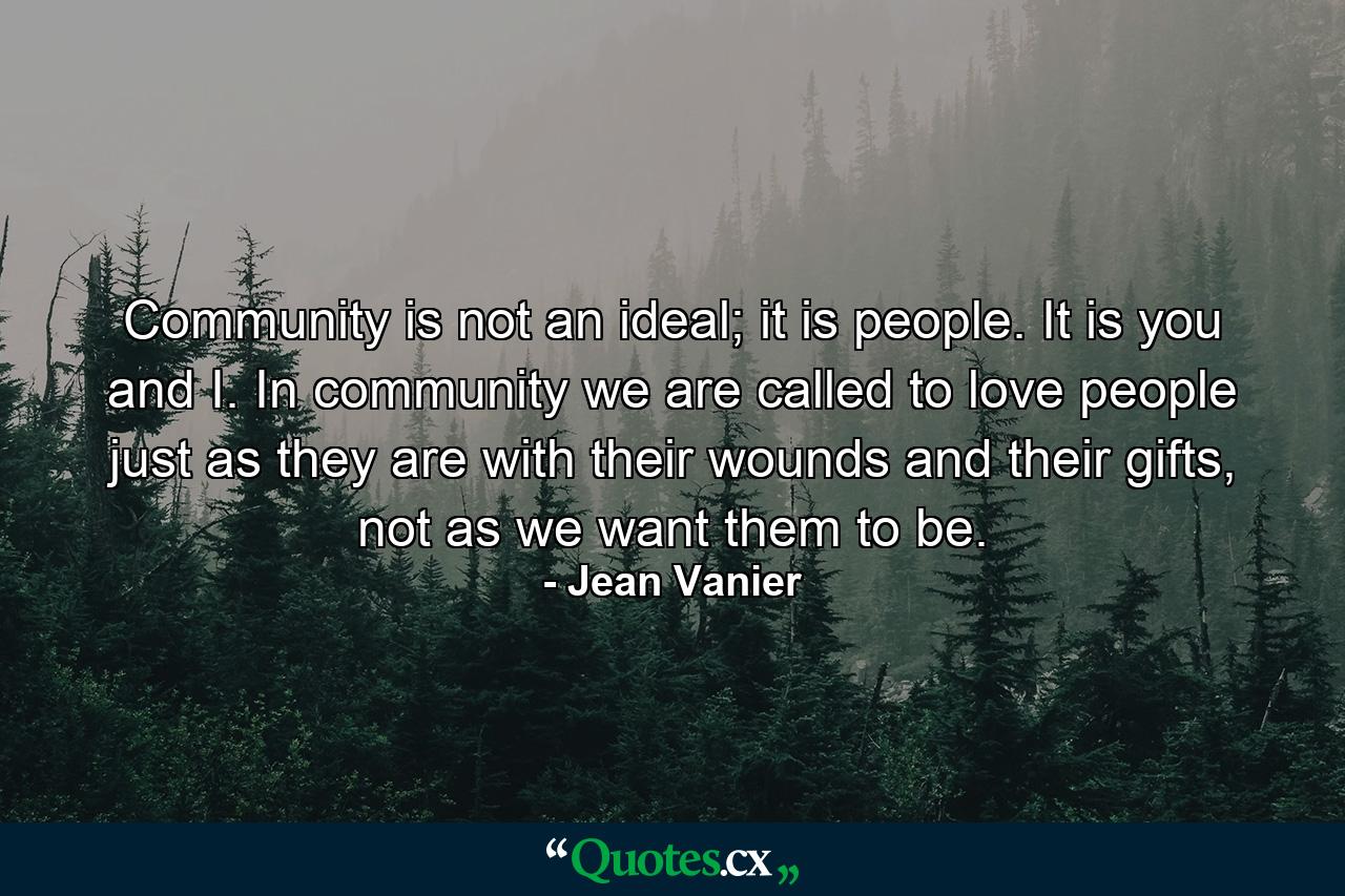 Community is not an ideal; it is people. It is you and I. In community we are called to love people just as they are with their wounds and their gifts, not as we want them to be. - Quote by Jean Vanier