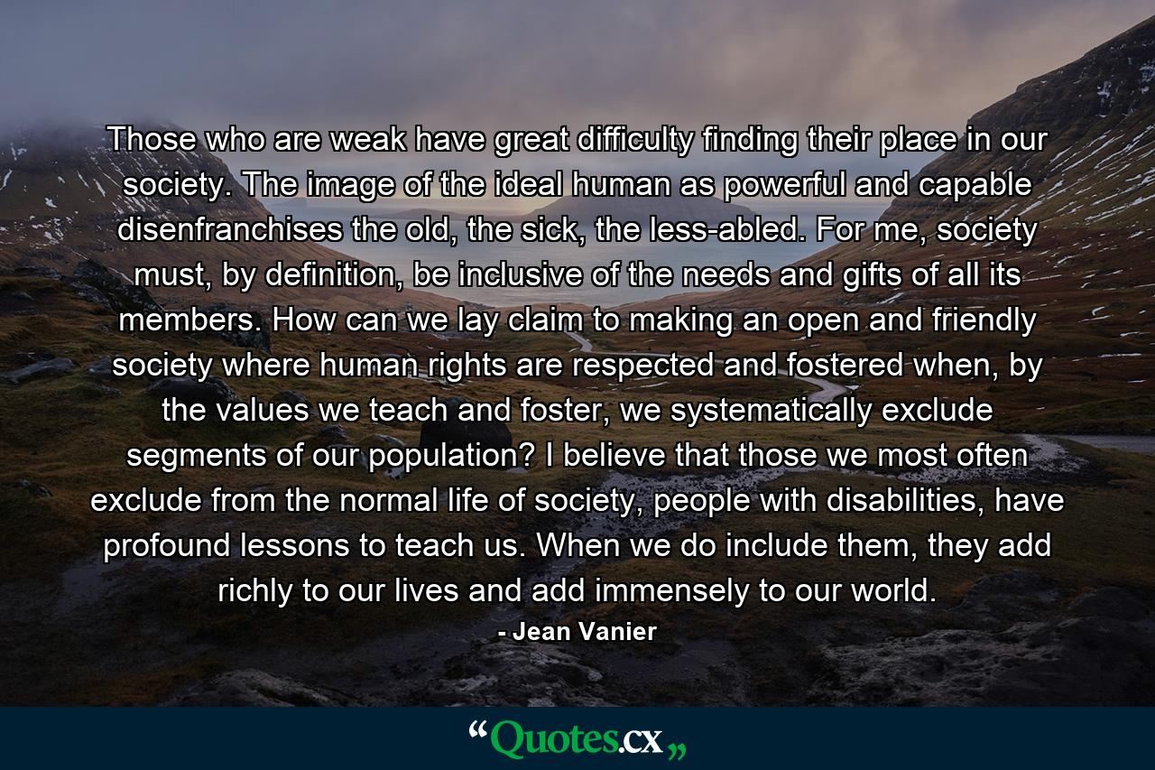 Those who are weak have great difficulty finding their place in our society. The image of the ideal human as powerful and capable disenfranchises the old, the sick, the less-abled. For me, society must, by definition, be inclusive of the needs and gifts of all its members. How can we lay claim to making an open and friendly society where human rights are respected and fostered when, by the values we teach and foster, we systematically exclude segments of our population? I believe that those we most often exclude from the normal life of society, people with disabilities, have profound lessons to teach us. When we do include them, they add richly to our lives and add immensely to our world. - Quote by Jean Vanier