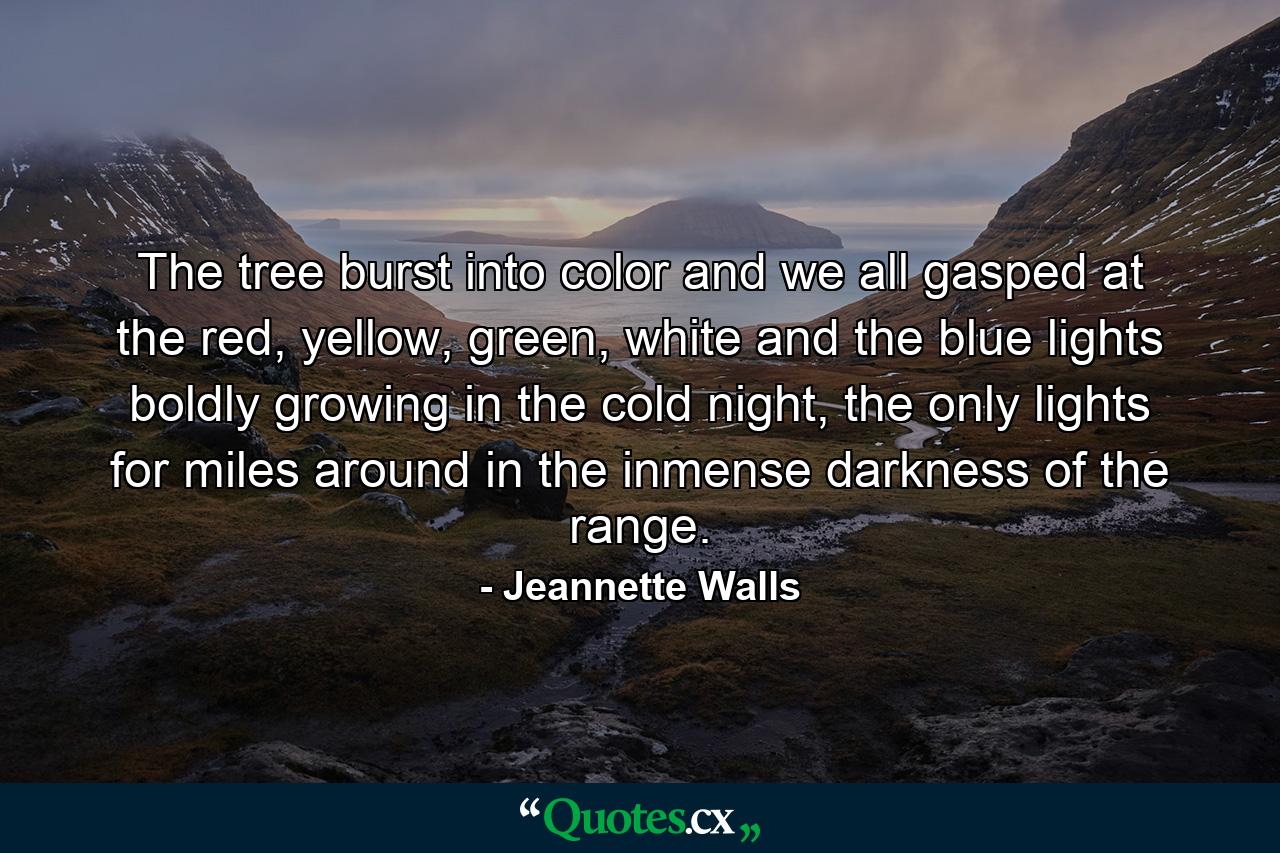 The tree burst into color and we all gasped at the red, yellow, green, white and the blue lights boldly growing in the cold night, the only lights for miles around in the inmense darkness of the range. - Quote by Jeannette Walls