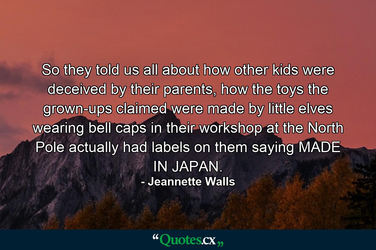 So they told us all about how other kids were deceived by their parents, how the toys the grown-ups claimed were made by little elves wearing bell caps in their workshop at the North Pole actually had labels on them saying MADE IN JAPAN. - Quote by Jeannette Walls