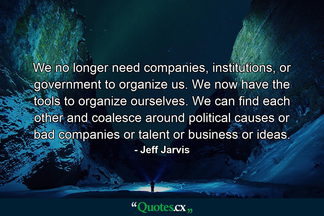 We no longer need companies, institutions, or government to organize us. We now have the tools to organize ourselves. We can find each other and coalesce around political causes or bad companies or talent or business or ideas. - Quote by Jeff Jarvis