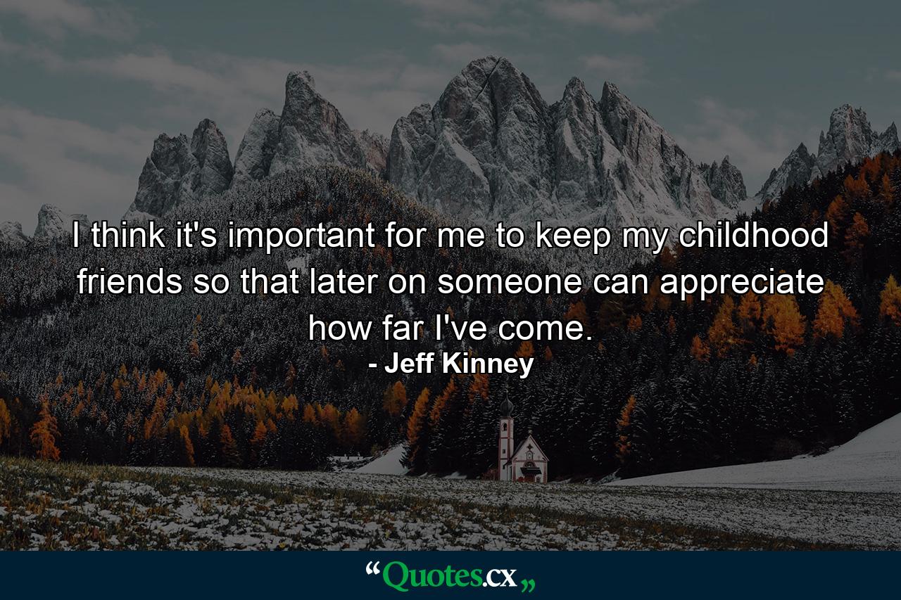 I think it's important for me to keep my childhood friends so that later on someone can appreciate how far I've come. - Quote by Jeff Kinney