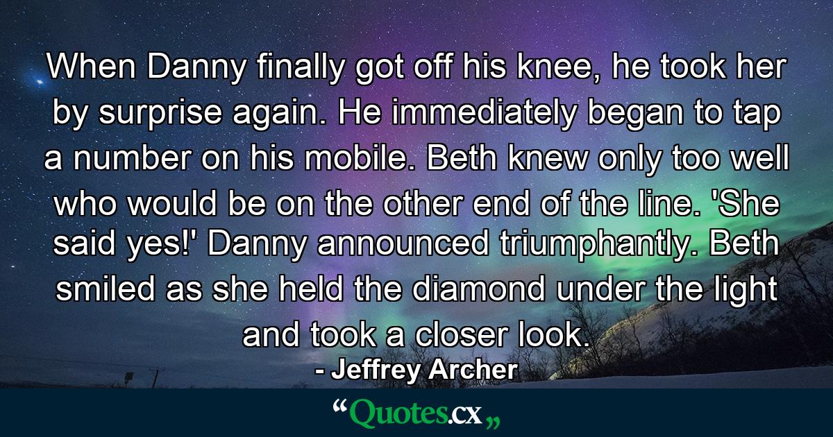 When Danny finally got off his knee, he took her by surprise again. He immediately began to tap a number on his mobile. Beth knew only too well who would be on the other end of the line. 'She said yes!' Danny announced triumphantly. Beth smiled as she held the diamond under the light and took a closer look. - Quote by Jeffrey Archer