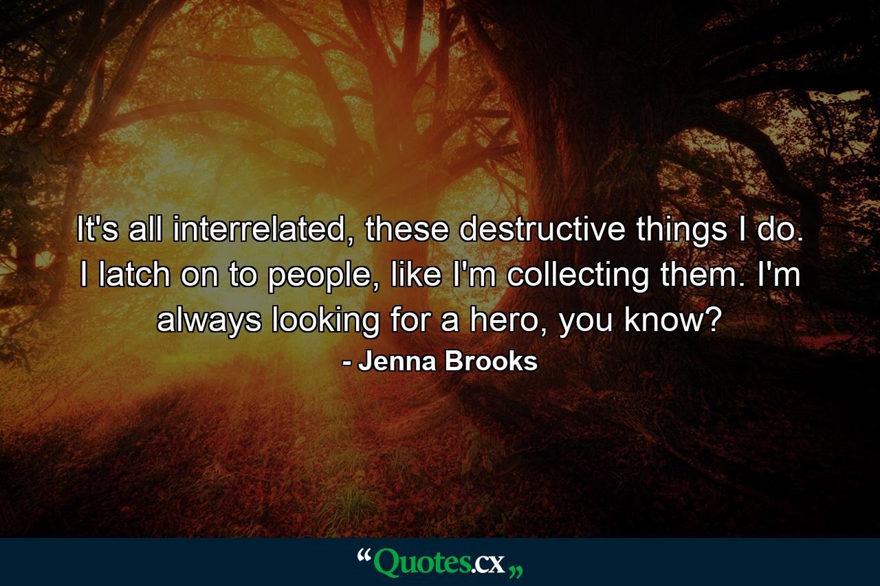 It's all interrelated, these destructive things I do. I latch on to people, like I'm collecting them. I'm always looking for a hero, you know? - Quote by Jenna Brooks