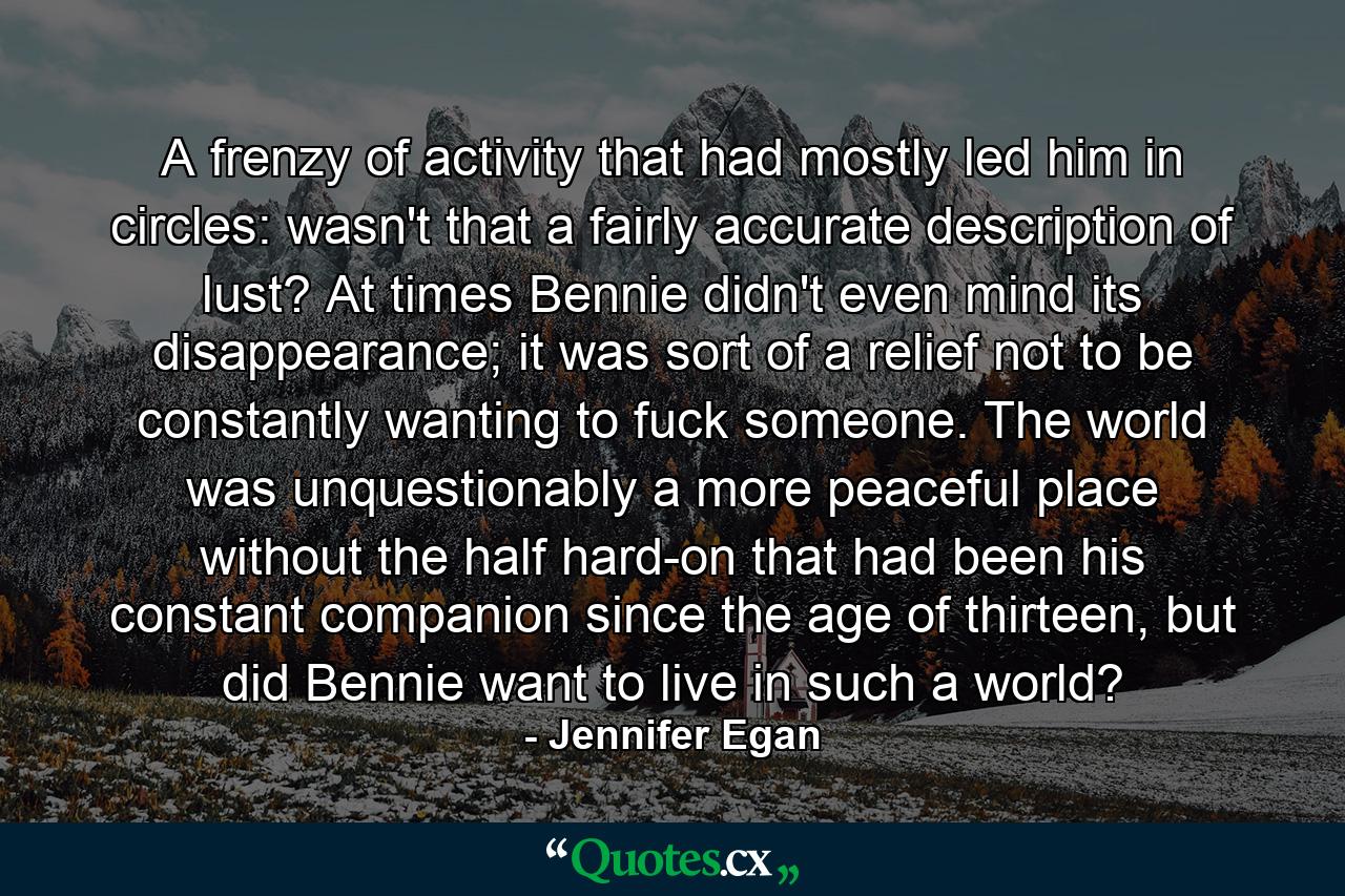 A frenzy of activity that had mostly led him in circles: wasn't that a fairly accurate description of lust? At times Bennie didn't even mind its disappearance; it was sort of a relief not to be constantly wanting to fuck someone. The world was unquestionably a more peaceful place without the half hard-on that had been his constant companion since the age of thirteen, but did Bennie want to live in such a world? - Quote by Jennifer Egan