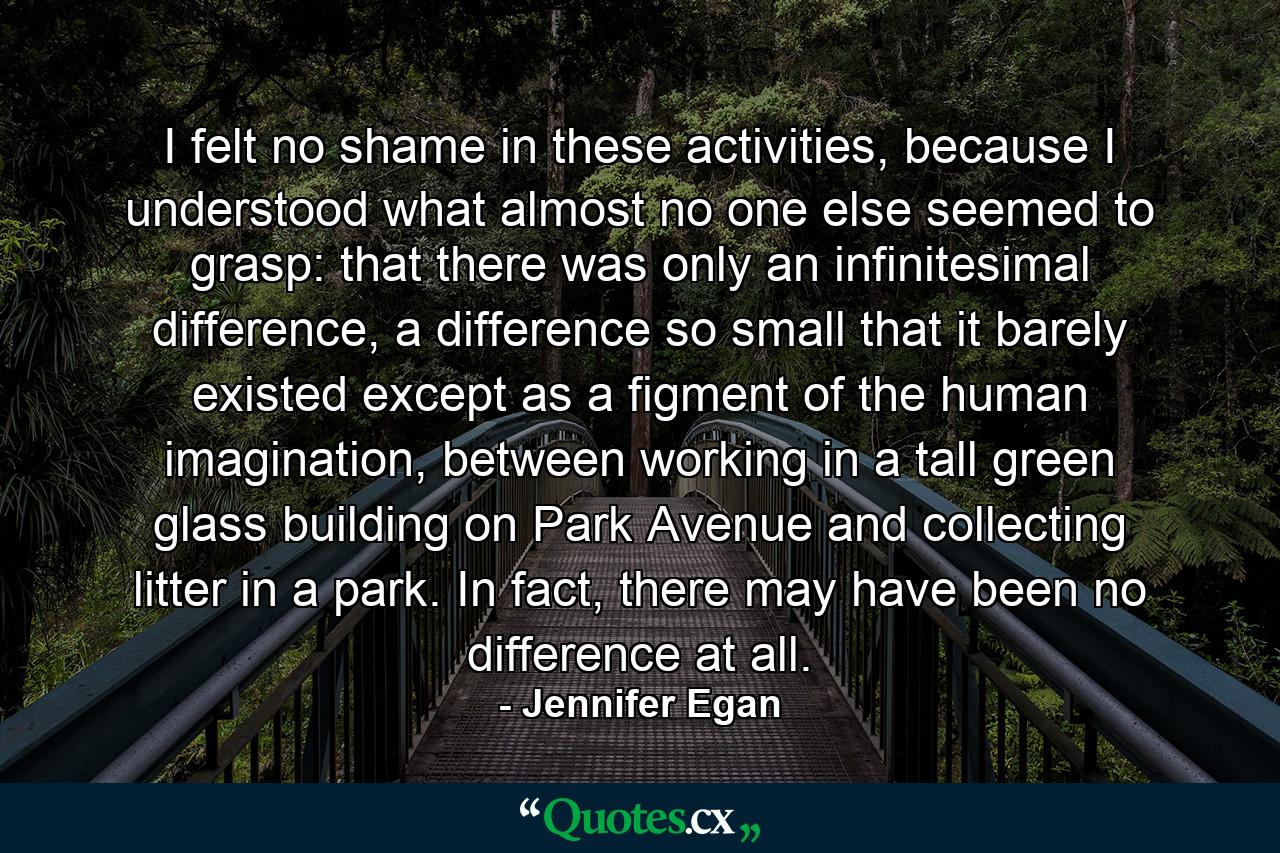 I felt no shame in these activities, because I understood what almost no one else seemed to grasp: that there was only an infinitesimal difference, a difference so small that it barely existed except as a figment of the human imagination, between working in a tall green glass building on Park Avenue and collecting litter in a park. In fact, there may have been no difference at all. - Quote by Jennifer Egan